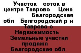 Участок 6 соток в центре Таврово  › Цена ­ 2 000 000 - Белгородская обл., Белгородский р-н, Таврово с. Недвижимость » Земельные участки продажа   . Белгородская обл.